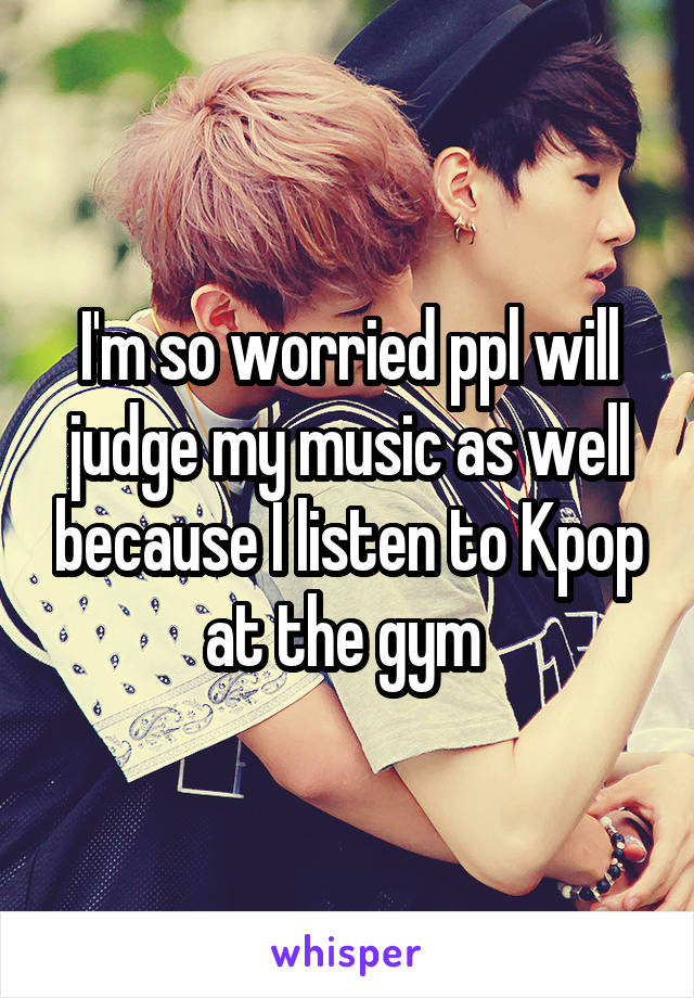 I'm so worried ppl will judge my music as well because I listen to Kpop at the gym 