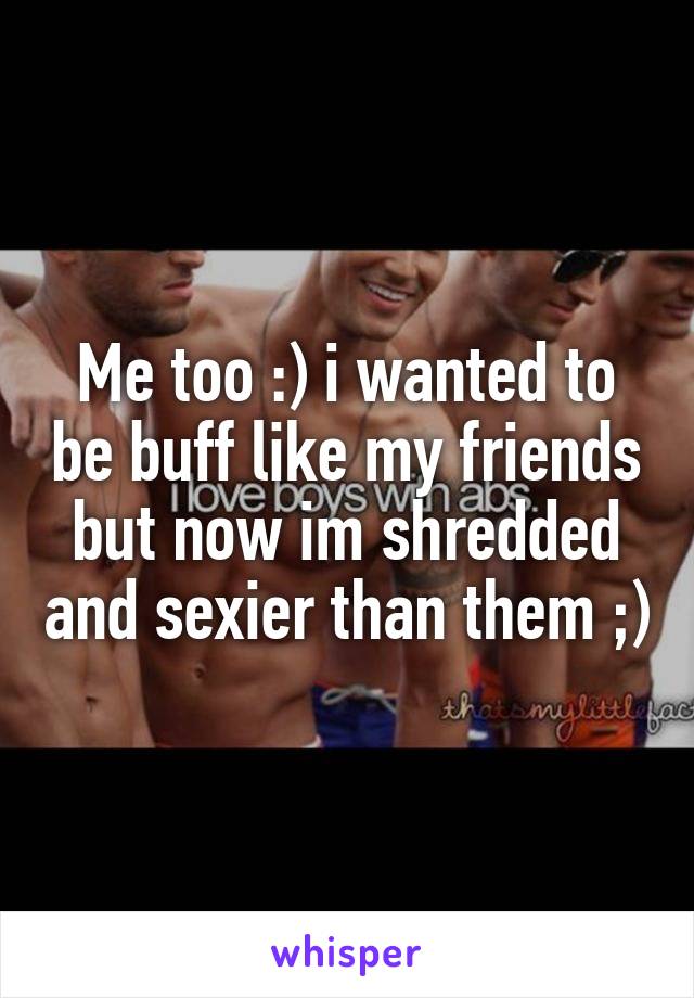 Me too :) i wanted to be buff like my friends but now im shredded and sexier than them ;)