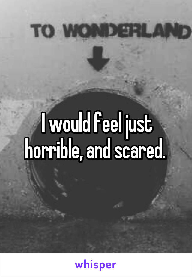 I would feel just horrible, and scared. 