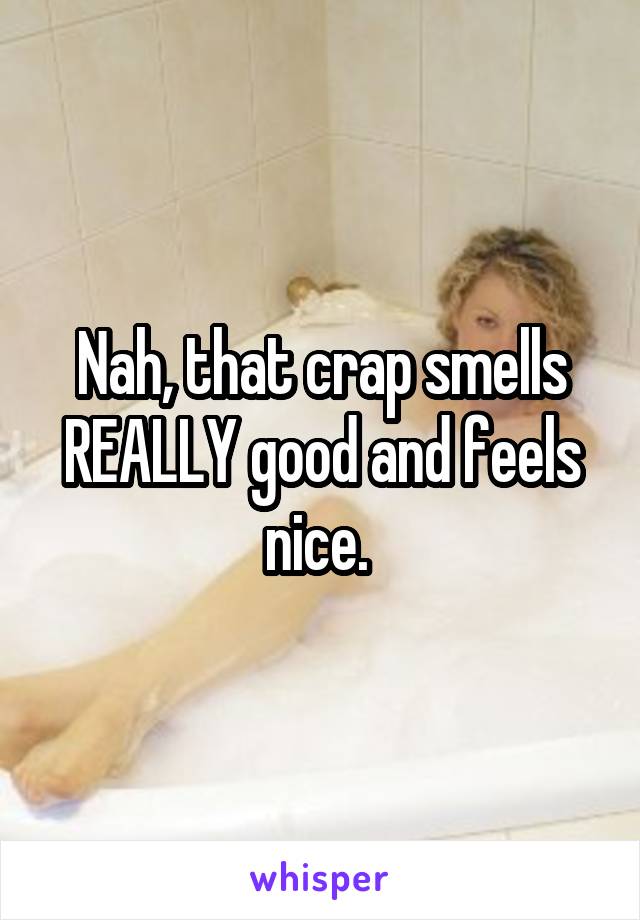 Nah, that crap smells REALLY good and feels nice. 