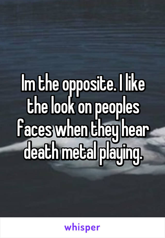 Im the opposite. I like the look on peoples faces when they hear death metal playing.