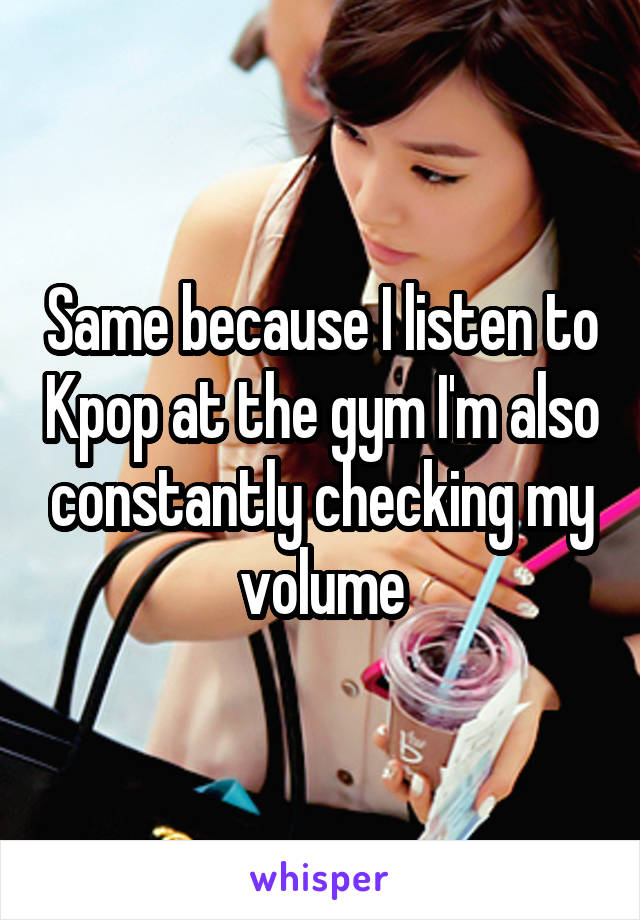 Same because I listen to Kpop at the gym I'm also constantly checking my volume