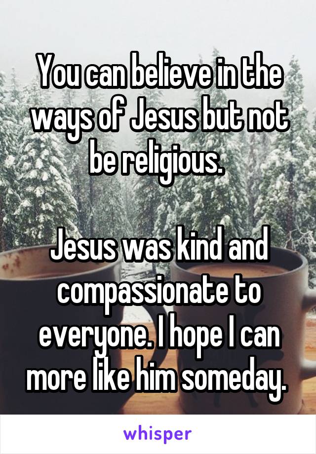 You can believe in the ways of Jesus but not be religious. 

Jesus was kind and compassionate to everyone. I hope I can more like him someday. 