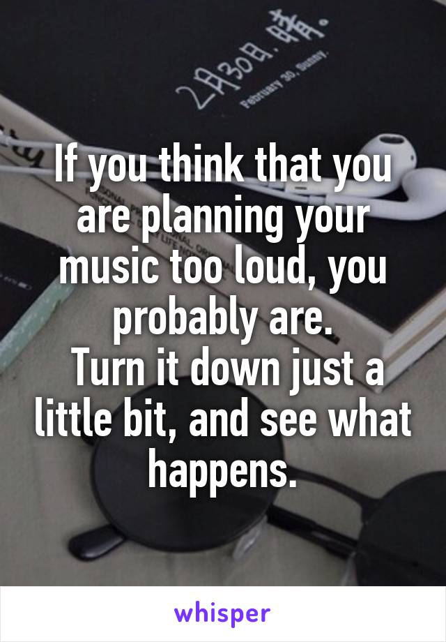 If you think that you are planning your music too loud, you probably are.
 Turn it down just a little bit, and see what happens.