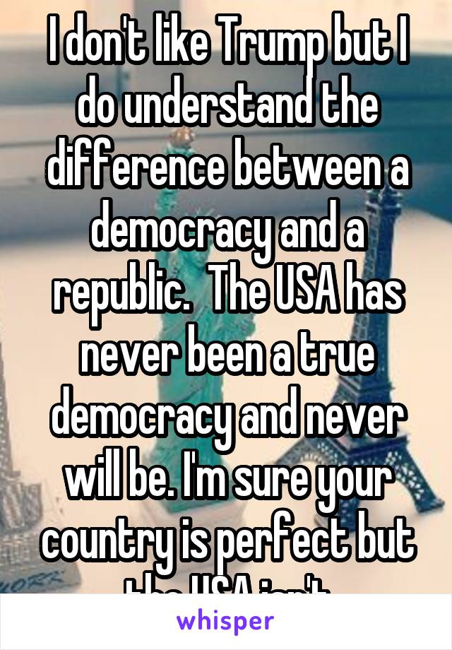 I don't like Trump but I do understand the difference between a democracy and a republic.  The USA has never been a true democracy and never will be. I'm sure your country is perfect but the USA isn't