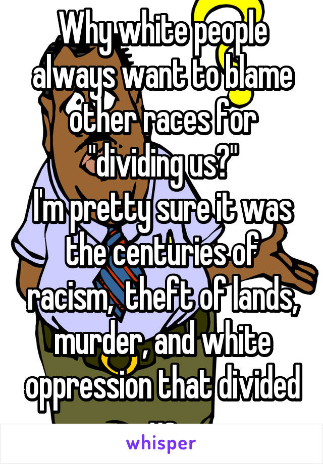 Why white people always want to blame other races for "dividing us?"
I'm pretty sure it was the centuries of racism,  theft of lands, murder, and white oppression that divided us