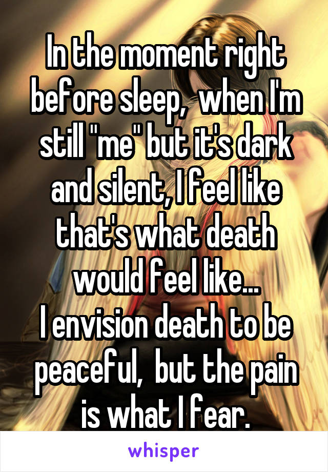 In the moment right before sleep,  when I'm still "me" but it's dark and silent, I feel like that's what death would feel like...
I envision death to be peaceful,  but the pain is what I fear.