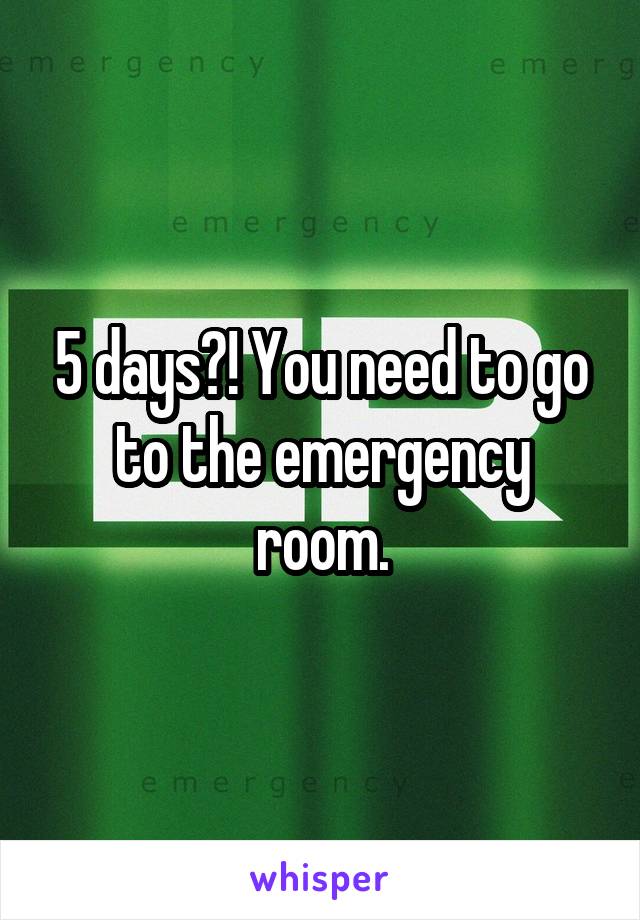 5 days?! You need to go to the emergency room.