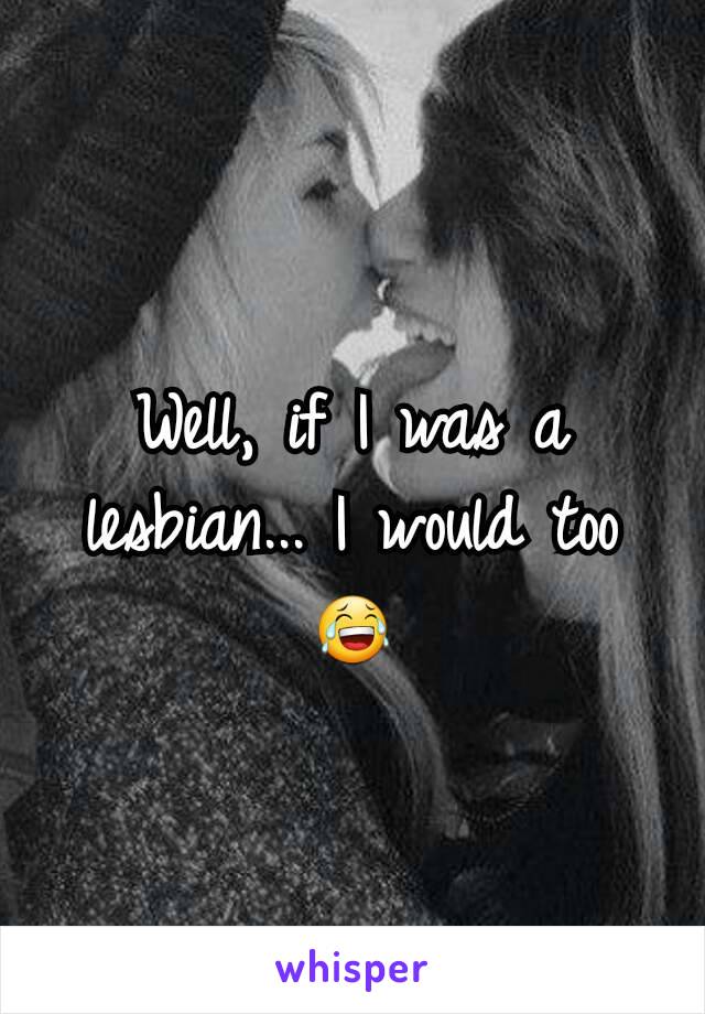 Well, if I was a lesbian... I would too 😂