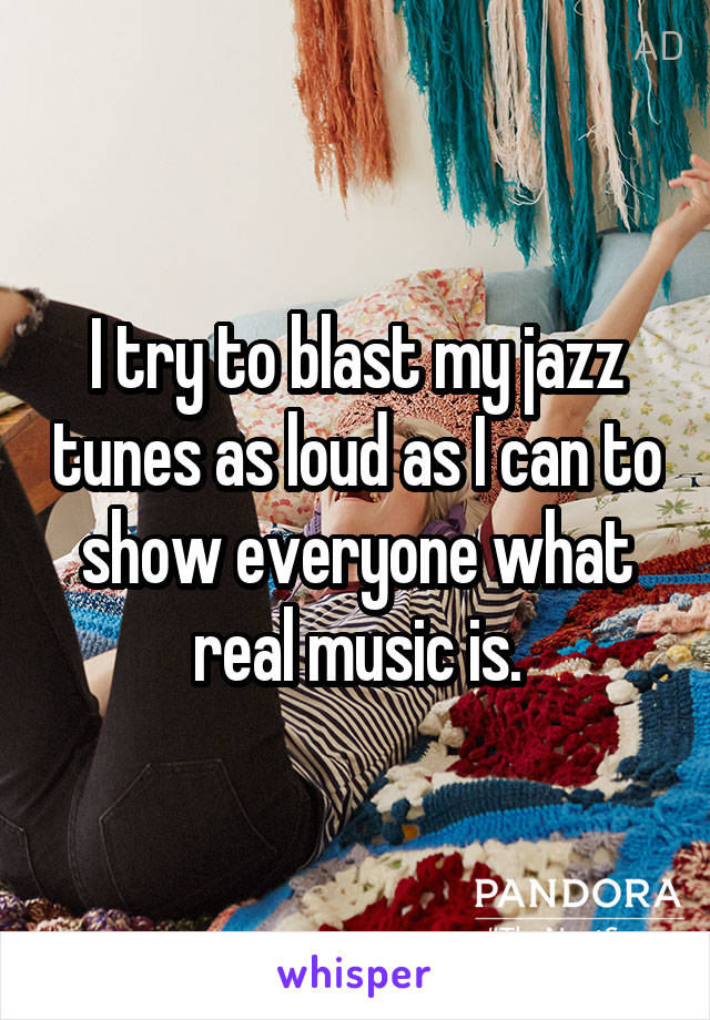 I try to blast my jazz tunes as loud as I can to show everyone what real music is.