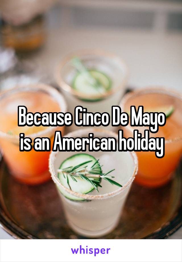 Because Cinco De Mayo is an American holiday