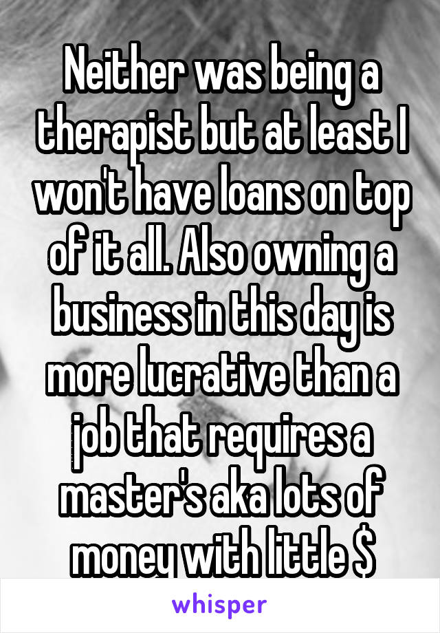 Neither was being a therapist but at least I won't have loans on top of it all. Also owning a business in this day is more lucrative than a job that requires a master's aka lots of money with little $