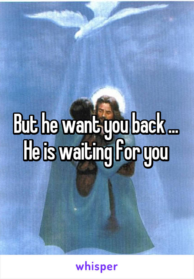 But he want you back ... 
He is waiting for you 