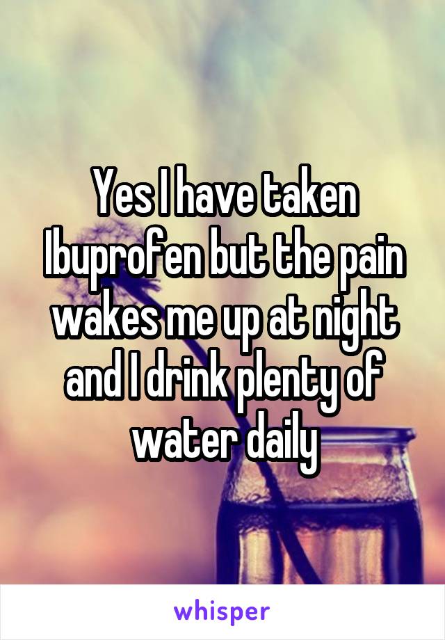 Yes I have taken Ibuprofen but the pain wakes me up at night and I drink plenty of water daily