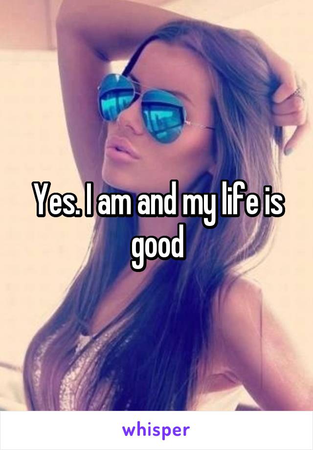 Yes. I am and my life is good