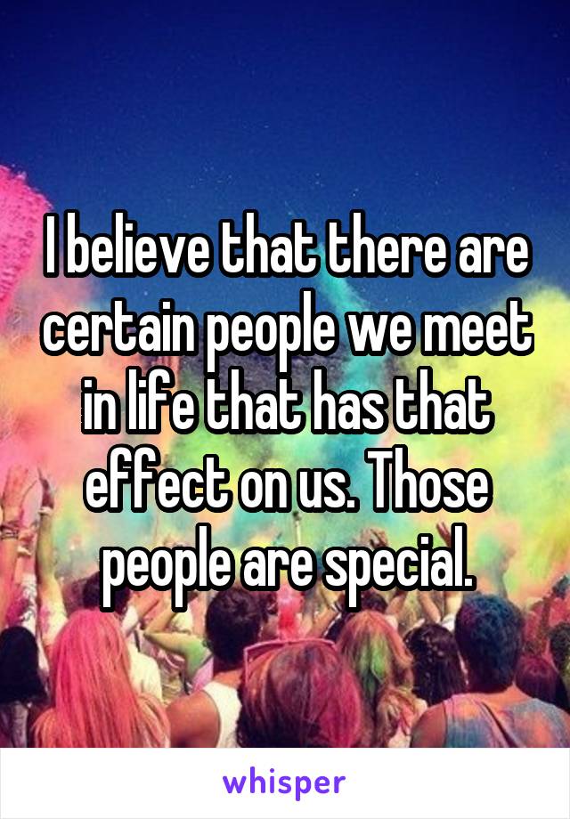 I believe that there are certain people we meet in life that has that effect on us. Those people are special.