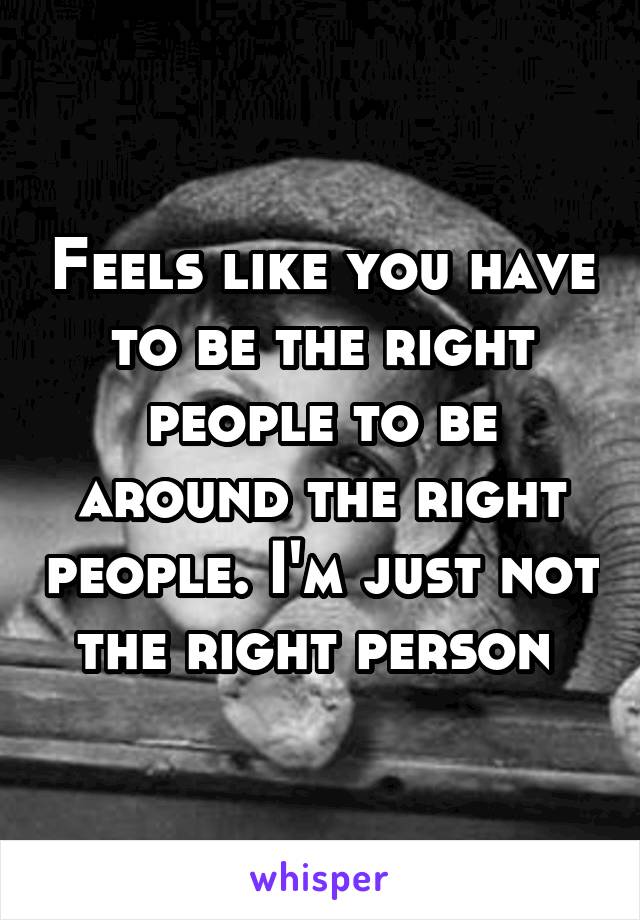 Feels like you have to be the right people to be around the right people. I'm just not the right person 