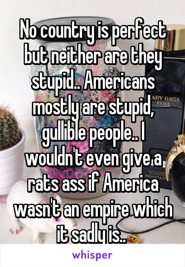 No country is perfect but neither are they stupid.. Americans mostly are stupid, gullible people.. I wouldn't even give a rats ass if America wasn't an empire which it sadly is.. 