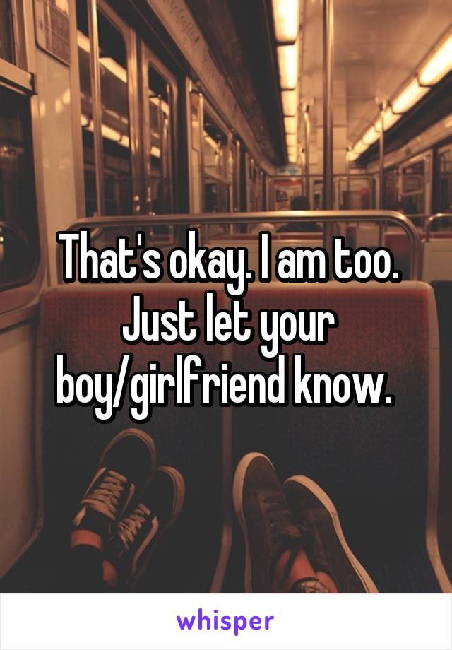 That's okay. I am too. Just let your boy/girlfriend know. 