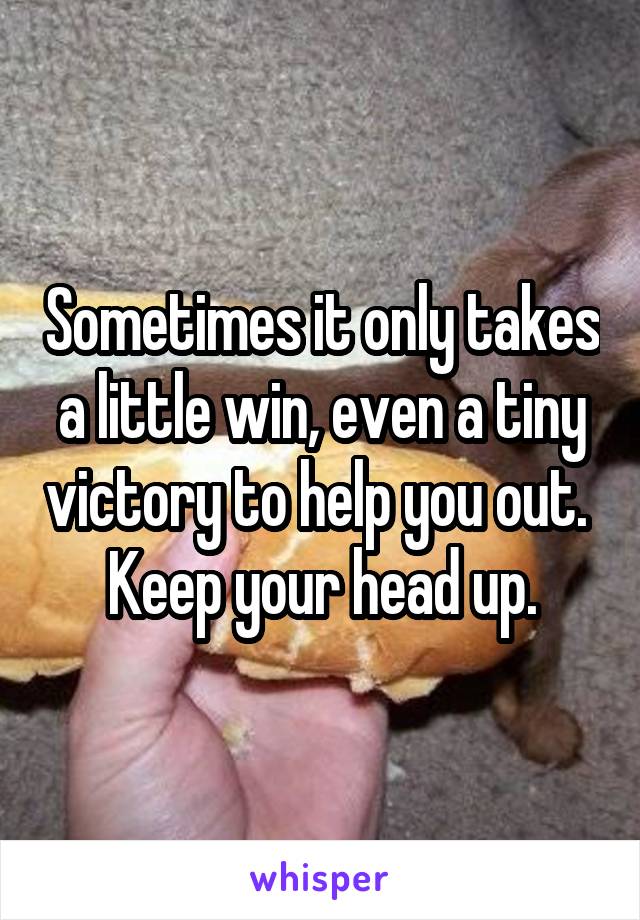 Sometimes it only takes a little win, even a tiny victory to help you out.  Keep your head up.