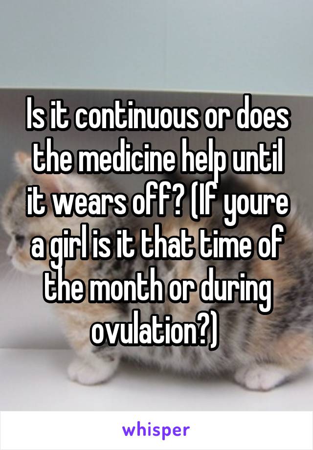 Is it continuous or does the medicine help until it wears off? (If youre a girl is it that time of the month or during ovulation?) 