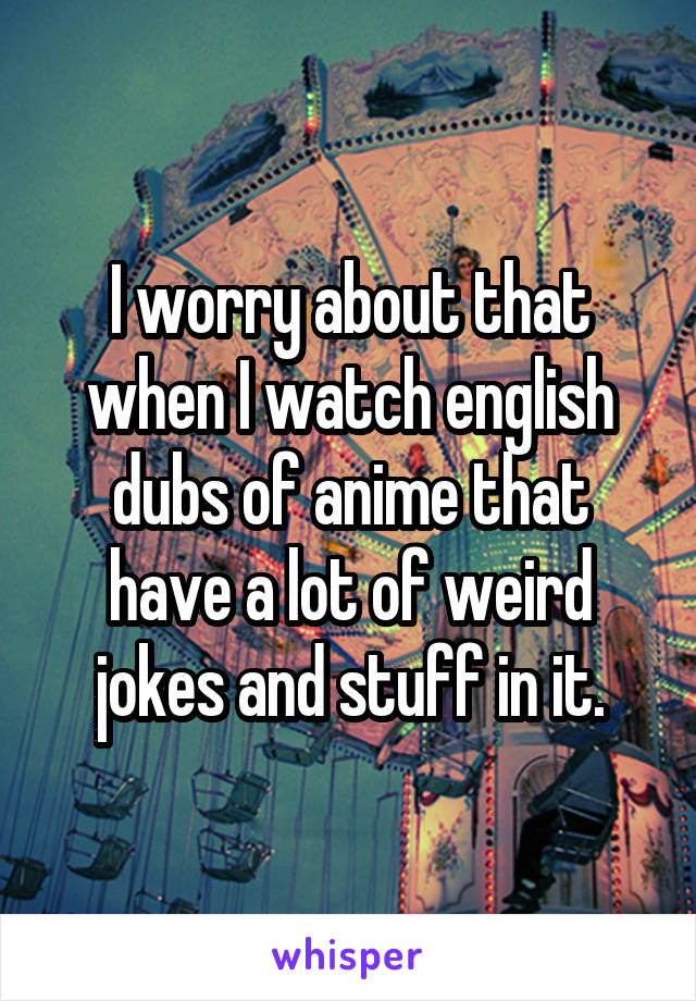 I worry about that when I watch english dubs of anime that have a lot of weird jokes and stuff in it.