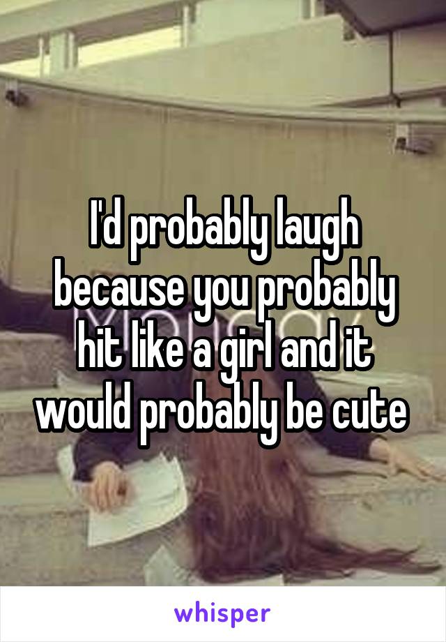 I'd probably laugh because you probably hit like a girl and it would probably be cute 