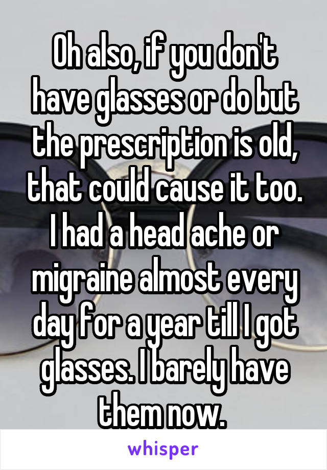 Oh also, if you don't have glasses or do but the prescription is old, that could cause it too. I had a head ache or migraine almost every day for a year till I got glasses. I barely have them now. 