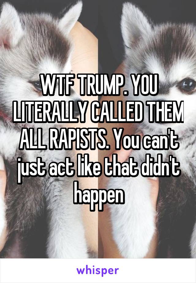 WTF TRUMP. YOU LITERALLY CALLED THEM ALL RAPISTS. You can't just act like that didn't happen
