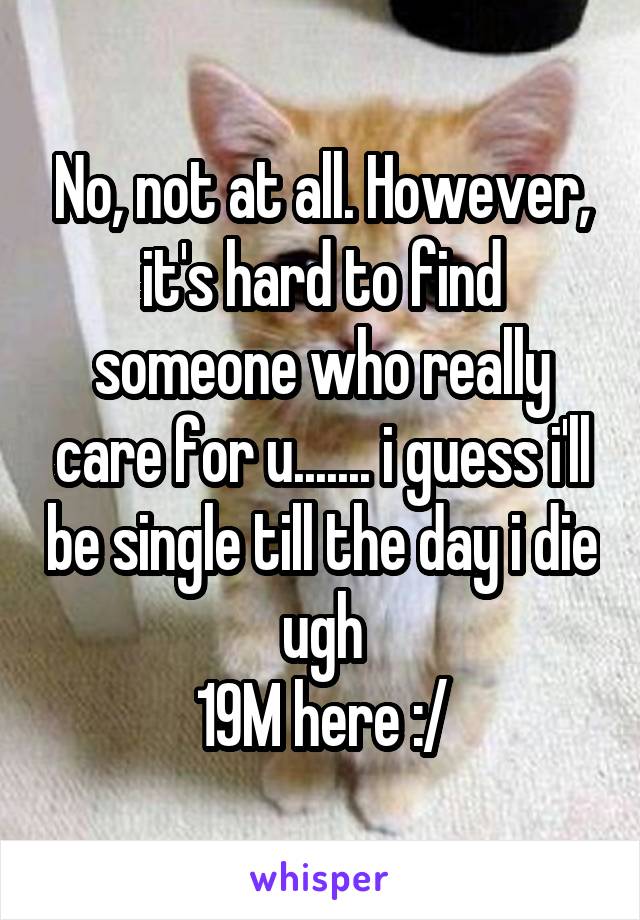 No, not at all. However, it's hard to find someone who really care for u....... i guess i'll be single till the day i die ugh
19M here :/