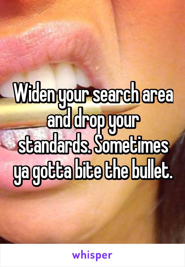 Widen your search area and drop your standards. Sometimes ya gotta bite the bullet.