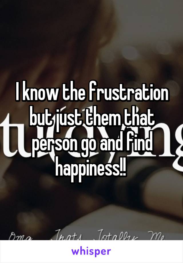 I know the frustration but just them that person go and find happiness!! 