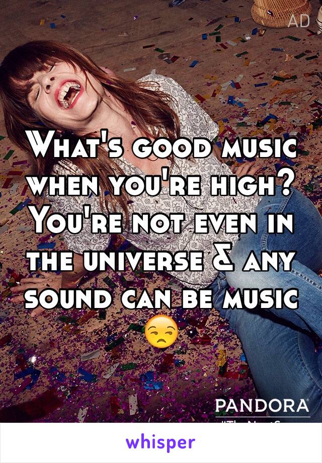 What's good music when you're high? You're not even in the universe & any sound can be music 😒
