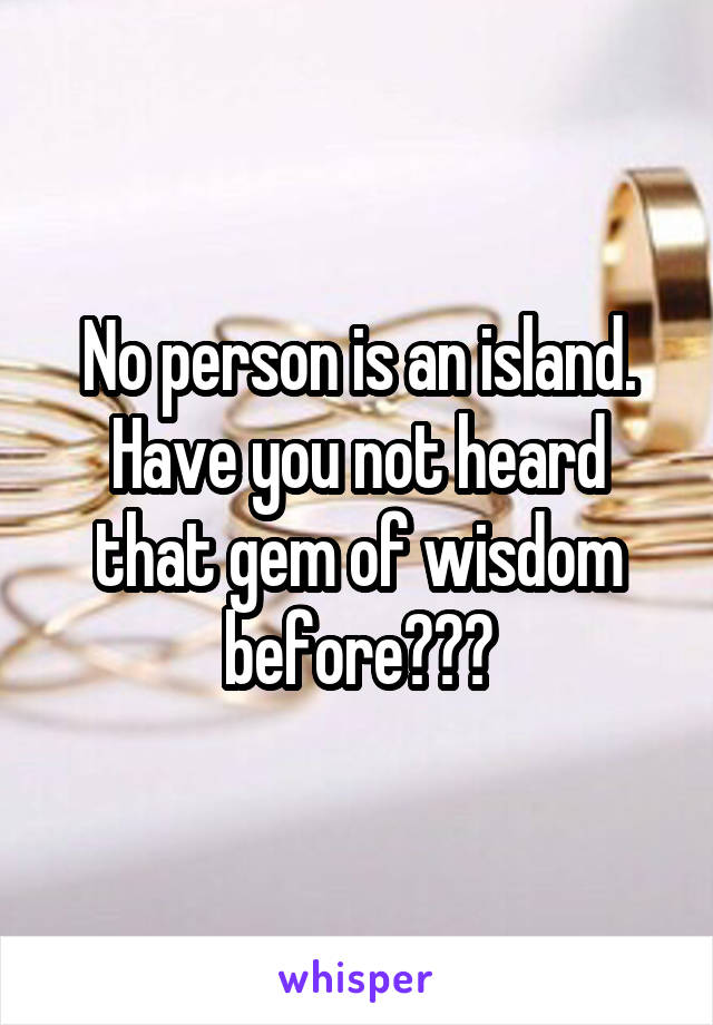 No person is an island. Have you not heard that gem of wisdom before???