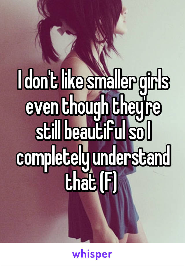 I don't like smaller girls even though they're still beautiful so I completely understand that (F) 