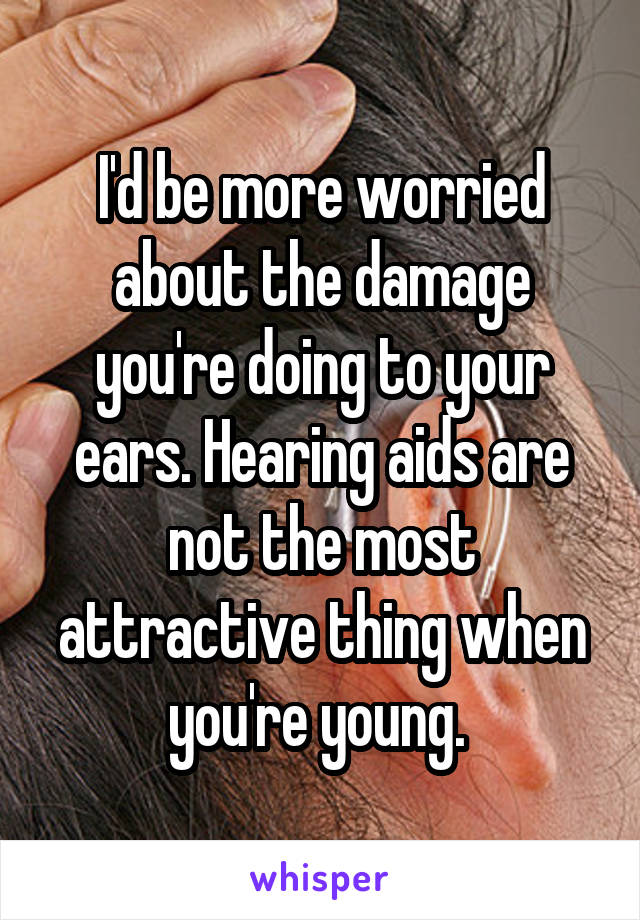 I'd be more worried about the damage you're doing to your ears. Hearing aids are not the most attractive thing when you're young. 