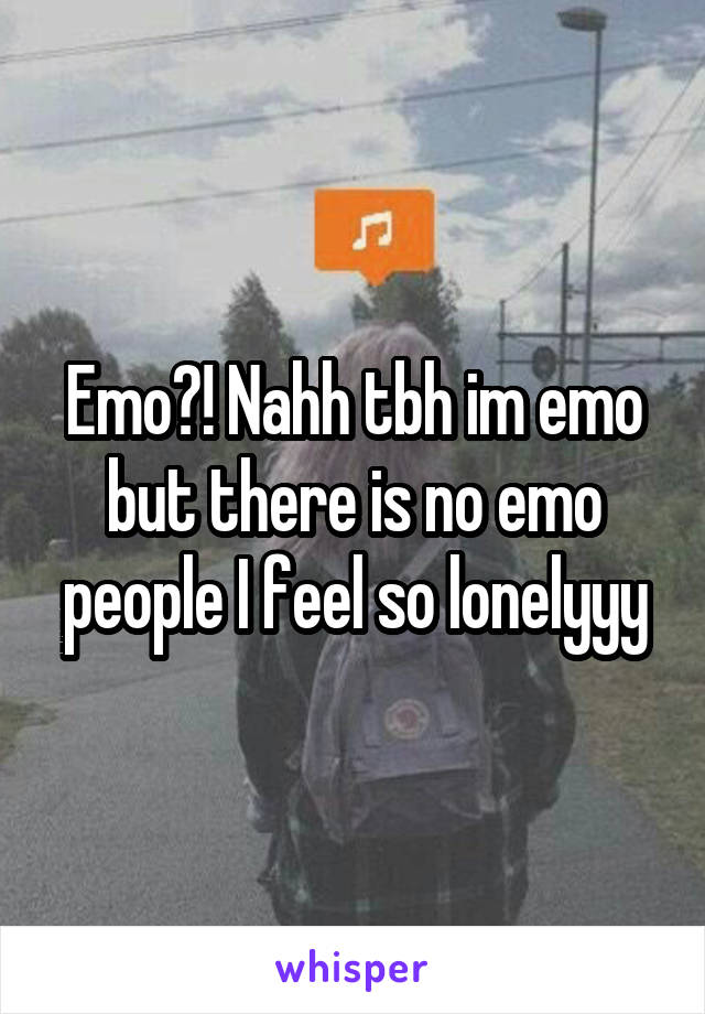 Emo?! Nahh tbh im emo but there is no emo people I feel so lonelyyy
