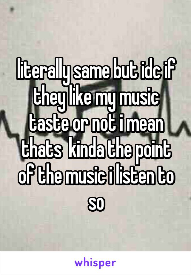 literally same but idc if they like my music taste or not i mean thats  kinda the point of the music i listen to so