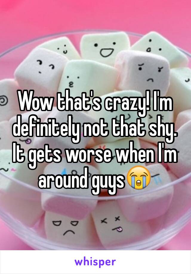 Wow that's crazy! I'm definitely not that shy. It gets worse when I'm around guys😭