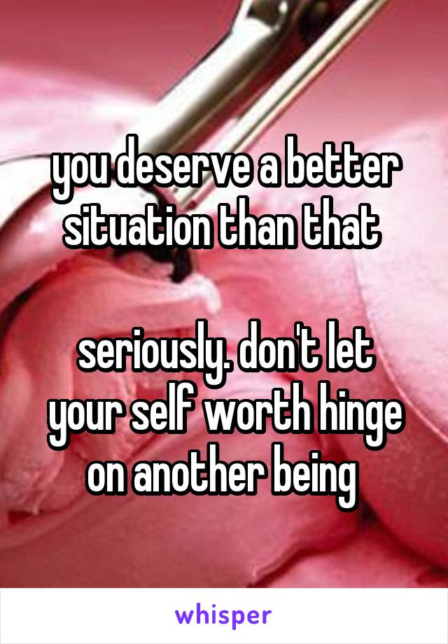 you deserve a better situation than that 

seriously. don't let your self worth hinge on another being 