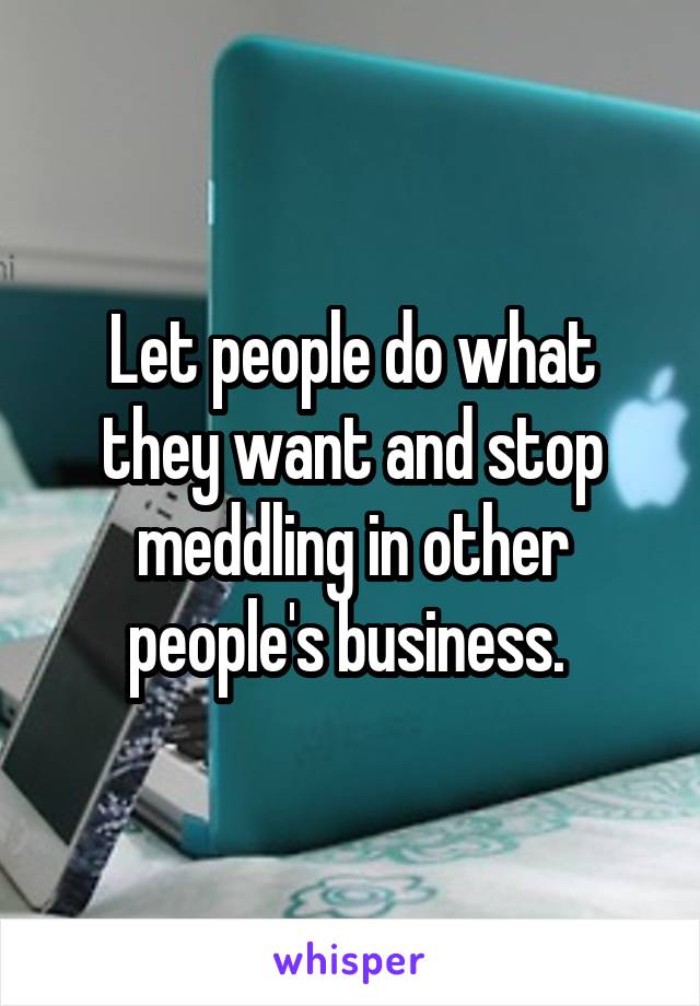 Let people do what they want and stop meddling in other people's business. 