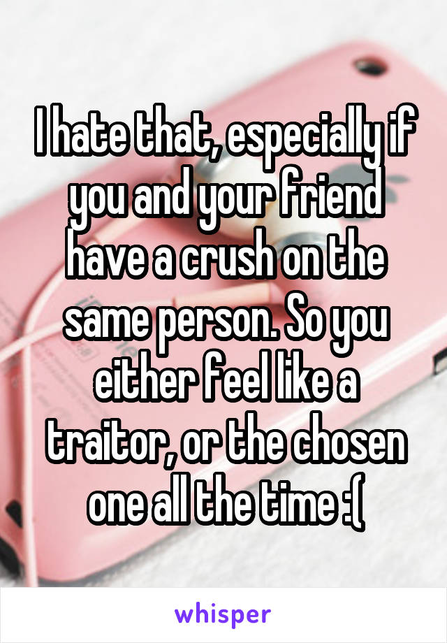 I hate that, especially if you and your friend have a crush on the same person. So you either feel like a traitor, or the chosen one all the time :(