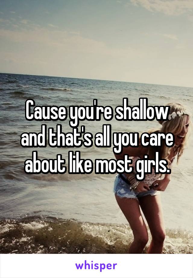 Cause you're shallow and that's all you care about like most girls.