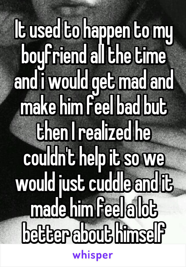 It used to happen to my boyfriend all the time and i would get mad and make him feel bad but then I realized he couldn't help it so we would just cuddle and it made him feel a lot better about himself