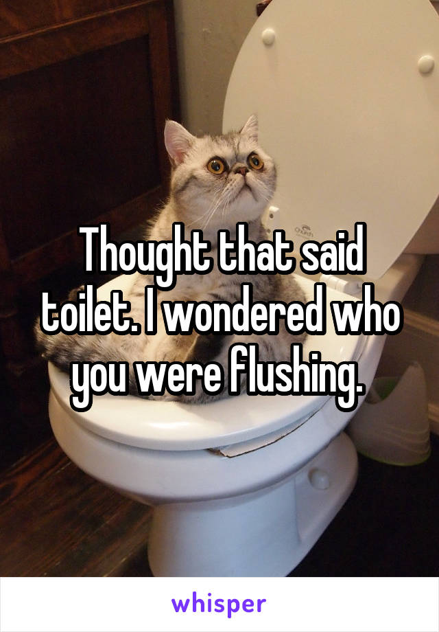 Thought that said toilet. I wondered who you were flushing. 