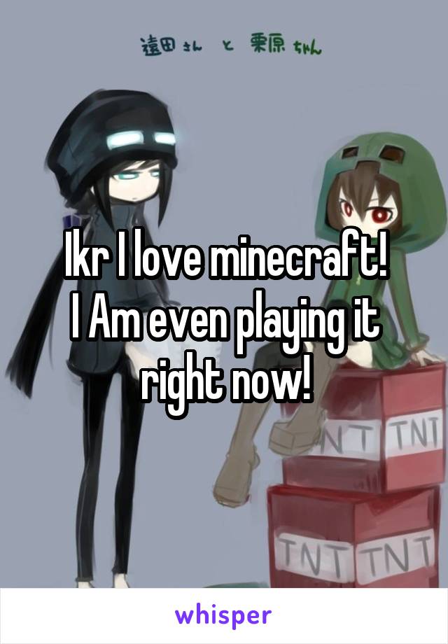 Ikr I love minecraft!
I Am even playing it right now!