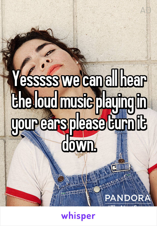 Yesssss we can all hear the loud music playing in your ears please turn it down.