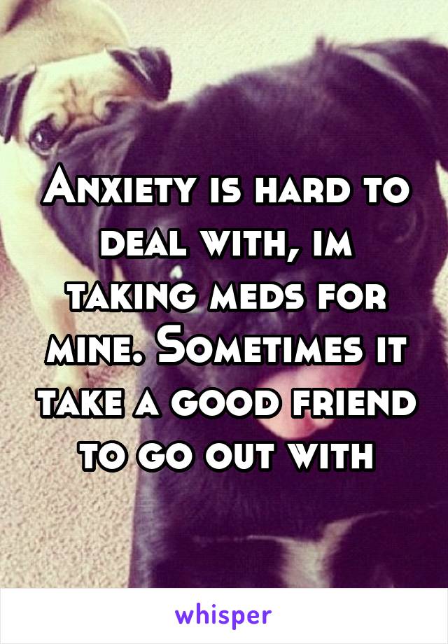 Anxiety is hard to deal with, im taking meds for mine. Sometimes it take a good friend to go out with
