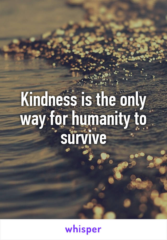 Kindness is the only way for humanity to survive