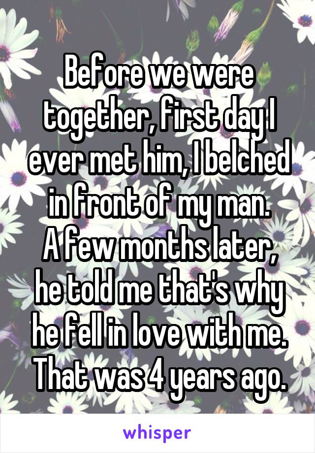 Before we were together, first day I ever met him, I belched in front of my man.
A few months later, he told me that's why he fell in love with me.
That was 4 years ago.